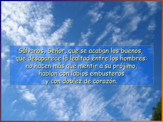 Sálvanos, Señor, que se acaban los buenos,Sálvanos, Señor, que se acaban los buenos,
que desaparece la lealtad entre los hombres:que desaparece la lealtad entre los hombres:
no hacen más que mentir a su prójimo,no hacen más que mentir a su prójimo,
hablan con labios embusteroshablan con labios embusteros
y con doblez de corazón.y con doblez de corazón.
 