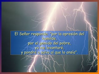 El Señor responde: "por la opresión delEl Señor responde: "por la opresión del
humilde,humilde,
por el gemido del pobre,por el gemido del pobre,
yo me levantaré,yo me levantaré,
y pondré a salvo al que lo ansía".y pondré a salvo al que lo ansía".
 