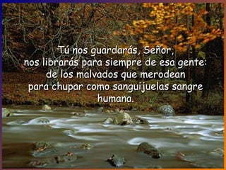 Tú nos guardarás, Señor,Tú nos guardarás, Señor,
nos librarás para siempre de esa gente:nos librarás para siempre de esa gente:
de los malvados que merodeande los malvados que merodean
para chupar como sanguijuelas sangrepara chupar como sanguijuelas sangre
humana.humana.
 