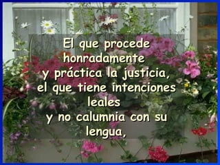 El que procede honradamente  y práctica la justicia, el que tiene intenciones leales  y no calumnia con su lengua, 