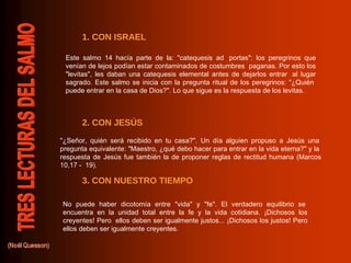 1. CON ISRAEL 2. CON JESÚS 3. CON NUESTRO TIEMPO Este salmo 14 hacía parte de la: "catequesis ad  portas": los peregrinos que venían de lejos podían estar contaminados de costumbres  paganas. Por esto los "levitas", les daban una catequesis elemental antes de dejarlos entrar  al lugar sagrado. Este salmo se inicia con la pregunta ritual de los peregrinos: "¿Quién  puede entrar en la casa de Dios?". Lo que sigue es la respuesta de los levitas.  "¿Señor, quién será recibido en tu casa?". Un día alguien propuso a Jesús una  pregunta equivalente: "Maestro, ¿qué debo hacer para entrar en la vida eterna?" y la  respuesta de Jesús fue también la de proponer reglas de rectitud humana (Marcos 10,17 -  19).  No puede haber dicotomía entre "vida" y "fe". El verdadero equilibrio se  encuentra en la unidad total entre la fe y la vida cotidiana. ¡Dichosos los creyentes! Pero  ellos deben ser igualmente justos... ¡Dichosos los justos! Pero ellos deben ser igualmente creyentes. 