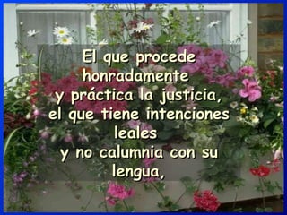 El que procede honradamente  y práctica la justicia, el que tiene intenciones leales  y no calumnia con su lengua, 
