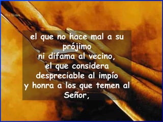 el que no hace mal a su prójimo ni difama al vecino, el que considera despreciable al impío y honra a los que temen al Señor, 