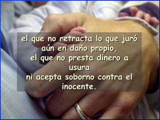 el que no retracta lo que juró aún en daño propio, el que no presta dinero a usura ni acepta soborno contra el inocente. 
