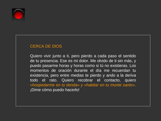 CERCA DE DIOS Quiero vivir junto a ti, pero pierdo a cada paso el sentido de tu presencia. Ese es mi dolor. Me olvido de ti sin más, y puedo pasarme horas y horas como si tú no existieras. Los momentos de oración durante el día me recuerdan tu existencia, pero entre medias te pierdo y ando a la deriva todo el rato. Quiero recobrar el contacto, quiero  «hospedarme en tu tienda» y  « habitar en tu monte santo».   ¡Dime cómo puedo hacerlo! 
