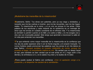 Y la que entiendo como mayor maravilla de tu misericordia es la confianza que
me das de poder aparecer ante ti con la frente erguida y el corazón tranquilo. Yo
nunca hubiera osado pronunciar las palabras que hoy pones tú en mis labios en
este Salmo: «Aunque sondees mi corazón visitándolo de noche, aunque me
pruebes al fuego, no encontrarás malicia en mí». Es verdad que no deseo hacer
el mal, pero también es bien verdad que el mal anida en mí y hago sufrir a los
demás y te entristezco a ti, y tú lo sabes muy bien y te dueles de mi dolor.
¡Muéstrame las maravillas de tu misericordia!
Muéstrame, Señor. Tus obras son patentes, pero yo soy ciego y olvidadizo, y
necesito que me las vuelvas a mostrar, que me las recuerdes, que me las hagas
reales. Tu misericordia es tu amor, y si yo vivo es porque tú me amas. Cada
palabra de tus escrituras y cada instante de mi existencia es un mensaje de
amor que me envías en cuidado constante de mi efímera vida. Y tu misericordia
es también tu perdón cuando yo te fallo y te vuelvo a fallar, y tú me acoges una y
otra vez con incansable piedad. Sólo tengo que aprender a reconocer tu sello en
mi vida para entender tus maravillas.
Ahora puedo acabar el Salmo con confianza: «Con mi apelación vengo a tu
presencia, y al despertar me saciaré de tu semblante».
 