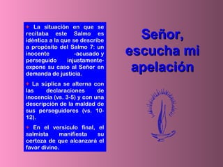 + La situación en que se
recitaba este Salmo es
idéntica a la que se describe
a propósito del Salmo 7: un
inocente -acusado y
perseguido injustamente-
expone su caso al Señor en
demanda de justicia.
+ La súplica se alterna con
las declaraciones de
inocencia (vs. 3-5) y con una
descripción de la maldad de
sus perseguidores (vs. 10-
12).
+ En el versículo final, el
salmista manifiesta su
certeza de que alcanzará el
favor divino.
Señor,Señor,
escucha miescucha mi
apelaciónapelación
 