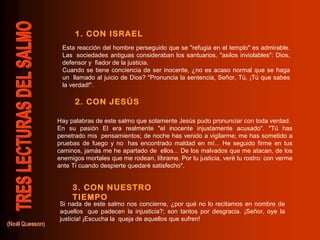 1. CON ISRAEL
2. CON JESÚS
3. CON NUESTRO
TIEMPO
Esta reacción del hombre perseguido que se "refugia en el templo" es admirable.
Las sociedades antiguas consideraban los santuarios, "asilos inviolables": Dios,
defensor y fiador de la justicia.
Cuando se tiene conciencia de ser inocente, ¿no es acaso normal que se haga
un llamado al juicio de Dios? "Pronuncia la sentencia, Señor, Tú, ¡Tú que sabes
la verdad!".
Hay palabras de este salmo que solamente Jesús pudo pronunciar con toda verdad.
En su pasión El era realmente "el inocente injustamente acusado". "Tú has
penetrado mis pensamientos; de noche has venido a vigilarme; me has sometido a
pruebas de fuego y no has encontrado maldad en mí... He seguido firme en tus
caminos, jamás me he apartado de ellos... De los malvados que me atacan, de los
enemigos mortales que me rodean, líbrame. Por tu justicia, veré tu rostro: con verme
ante Ti cuando despierte quedaré satisfecho".
Si nada de este salmo nos concierne, ¿por qué no lo recitamos en nombre de
aquellos que padecen la injusticia?; son tantos por desgracia. ¡Señor, oye la
justicia! ¡Escucha la queja de aquellos que sufren!
 