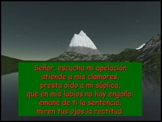 Señor, escucha mi apelaciónSeñor, escucha mi apelación
atiende a mis clamores,atiende a mis clamores,
presta oído a mi súplica,presta oído a mi súplica,
que en mis labios no hay engaño:que en mis labios no hay engaño:
emane de ti la sentencia,emane de ti la sentencia,
miren tus ojos la rectitud.miren tus ojos la rectitud.
 