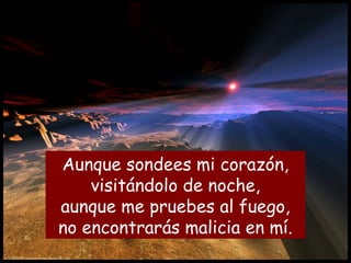 Aunque sondees mi corazón,
visitándolo de noche,
aunque me pruebes al fuego,
no encontrarás malicia en mí.
 