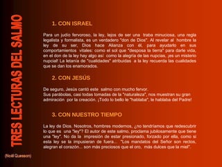 3. CON NUESTRO TIEMPO 2. CON JESÚS 1. CON ISRAEL Para un judío fervoroso, la ley, lejos de ser una  traba minuciosa, una regla legalista y formalista, es un verdadero "don de Dios". Al revelar al  hombre la ley de su ser, Dios hace Alianza con él, para ayudarlo en sus comportamientos  vitales: como el sol que "desposa la tierra" para darle vida, en el don de la ley hay algo así  como la alegría de las nupcias, ¡es un misterio nupcial! La letanía de "cualidades" atribuidas  a la ley recuerda las cualidades que se dan los enamorados.  De seguro, Jesús cantó este  salmo con mucho fervor.  Sus parábolas, casi todas tomadas de la "naturaleza", nos muestran su gran admiración  por la creación. ¡Todo lo bello le "hablaba", le hablaba del Padre!  La ley de Dios. Nosotros, hombres modernos, ¿no tendríamos que redescubrir lo que es  una "ley"? El autor de este salmo, proclama jubilosamente que tiene una "ley". No da la  impresión de estar presionado, forzado por ella, como si esta ley se la impusieran de fuera...  "Los mandatos del Señor son rectos, alegran el corazón... son más preciosos que el oro,  más dulces que la miel".  