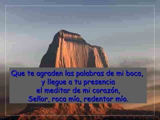 Que te agraden las palabras de mi boca,
         y llegue a tu presencia
       el meditar de mi corazón,
    Señor, roca mía, redentor mío.
 