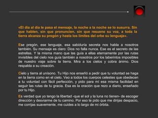 «El día al día le pasa el mensaje, la noche a la noche se lo susurra. Sin
que hablen, sin que pronuncien, sin que resuene su voz, a toda la
tierra alcanza su pregón y hasta los límites del orbe su lenguaje».

Ese pregón, ese lenguaje, esa sabiduría secreta nos habla a nosotros
también. Su mensaje es claro: Dios no falla nunca. Ese es el secreto de las
estrellas. Y la misma mano que las guía a ellas eternamente por las rutas
invisibles del cielo nos guía también a nosotros por los laberintos imposibles
de nuestro viaje sobre la tierra. Mira a los cielos y cobra ánimo. Dios
respalda a su creación.

Cielo y tierra al unísono. Tu Hijo nos enseñó a pedir que tu voluntad se haga
en la tierra como en el cielo. Veo a todos los cuerpos celestes que obedecen
a tu voluntad con fácil perfección, y pido para mí esa misma facilidad en
seguir las rutas de tu gracia. Esa es la oración que rezo a diario, enseñado
por tu Hijo.
Es verdad que yo tengo la libertad -que el sol y la luna no tienen- de escoger
dirección y desviarme de tu camino. Por eso te pido que me dirijas despacio,
me corrijas suavemente, me cuides a lo largo de mi órbita.
 