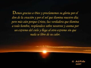 Demos gracias a Dios y proclamemos su gloria por el
don de la creación y por el sol que ilumina nuestro día;
pero más aún porque Cristo, luz verdadera que ilumina
a todo hombre, resplandece sobre nosotros y asoma por
  un extremo del cielo y llega al otro extremo sin que
               nada se libre de su calor.
 