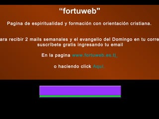 “fortuweb"
   Pagina de espiritualidad y formación con orientación cristiana.
                                     
                                    
ara recibir 2 mails semanales y el evangelio del Domingo en tu corre
                 suscríbete gratis ingresando tu email

                 En la pagina www.fortuweb.es.tl

                       o haciendo click Aquí.
 
