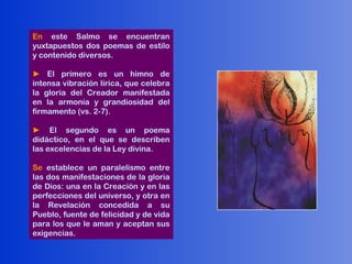 En este Salmo se encuentran
yuxtapuestos dos poemas de estilo
y contenido diversos.

► El primero es un himno de
intensa vibración lírica, que celebra
la gloria del Creador manifestada
en la armonía y grandiosidad del
firmamento (vs. 2-7).

► El segundo es un poema
didáctico, en el que se describen
las excelencias de la Ley divina.

Se establece un paralelismo entre
las dos manifestaciones de la gloria
de Dios: una en la Creación y en las
perfecciones del universo, y otra en
la Revelación concedida a su
Pueblo, fuente de felicidad y de vida
para los que le aman y aceptan sus
exigencias.
 