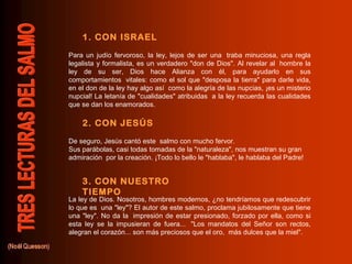 1. CON ISRAEL
Para un judío fervoroso, la ley, lejos de ser una traba minuciosa, una regla
legalista y formalista, es un verdadero "don de Dios". Al revelar al hombre la
ley de su ser, Dios hace Alianza con él, para ayudarlo en sus
comportamientos vitales: como el sol que "desposa la tierra" para darle vida,
en el don de la ley hay algo así como la alegría de las nupcias, ¡es un misterio
nupcial! La letanía de "cualidades" atribuidas a la ley recuerda las cualidades
que se dan los enamorados.

    2. CON JESÚS
De seguro, Jesús cantó este salmo con mucho fervor.
Sus parábolas, casi todas tomadas de la "naturaleza", nos muestran su gran
admiración por la creación. ¡Todo lo bello le "hablaba", le hablaba del Padre!


    3. CON NUESTRO
    TIEMPO
La ley de Dios. Nosotros, hombres modernos, ¿no tendríamos que redescubrir
lo que es una "ley"? El autor de este salmo, proclama jubilosamente que tiene
una "ley". No da la impresión de estar presionado, forzado por ella, como si
esta ley se la impusieran de fuera... "Los mandatos del Señor son rectos,
alegran el corazón... son más preciosos que el oro, más dulces que la miel".
 
