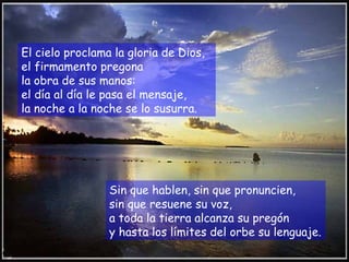 El cielo proclama la gloria de Dios,
el firmamento pregona
la obra de sus manos:
el día al día le pasa el mensaje,
la noche a la noche se lo susurra.




                 Sin que hablen, sin que pronuncien,
                 sin que resuene su voz,
                 a toda la tierra alcanza su pregón
                 y hasta los límites del orbe su lenguaje.
 
