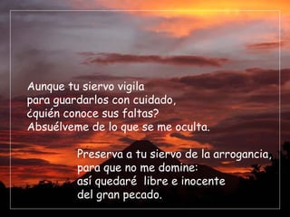 Aunque tu siervo vigila
para guardarlos con cuidado,
¿quién conoce sus faltas?
Absuélveme de lo que se me oculta.

         Preserva a tu siervo de la arrogancia,
         para que no me domine:
         así quedaré libre e inocente
         del gran pecado.
 