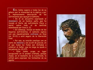 EEste Salmo supera a todos los de su
género por la intensidad de la súplica y por
la impresionante descripción de los
sufrimientos que aquejan al salmista.
+ En él se encuentra expresado el
desamparodesamparo de un hombre justo, que ha
tocado el límite del sufrimiento físico y
moral, sobre todo, el de sentirse
abandonado por Dios (v. 2).
+ Sin embargo, incluso en medio de los
mayores sufrimientos, el salmista suplica
con una inquebrantable confianzaconfianza en Dios
(vs. 10-11) y está seguro de la liberación
final.
+ Por eso, su oración concluye con un
canto de alabanzaalabanza y de acción de gracias, en
el que todos los fieles son invitados a
celebrar al Señor, que no niega su ayuda a
los pobres (vs. 23-27).
+ Este Salmo ocupa un lugar
excepcional en la piedad cristiana, porque
Jesús, en el momento de la crucifixión, lo
utilizó para expresar los tormentos de su
agonía.
 