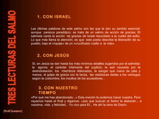 1. CON ISRAEL
2. CON JESÚS
3. CON NUESTRO
TIEMPO
Las últimas palabras de este salmo son las que le dan su sentido esencial:
aunque parezca paradójico, se trata de un salmo de acción de gracias. El
salmista canta la acción de gracias de Israel resucitado a la vuelta del exilio.
Lo que más llama la atención, es que este poeta describe la liberaci6n de su
pueblo, bajo el «ropaje» de un «crucificado vuelto a la vida».
Sí, en Jesús se dan hasta los más mínimos detalles sugeridos por el salmista:
la agonía, el carácter infamante del suplicio, la sed causada por la
deshidratación, los miembros dislocados, la sangre que mana de pies y
manos, el golpe de gracia con la lanza, las vestiduras dadas a los verdugos
según la costumbre, los insultos de los acusadores...
«Por qué me has abandonado...» Esta oración la podemos hacer nuestra. Pero
vayamos hasta el final y digamos: «¡los que buscan al Señor le alabarán... a
vosotros, vida y felicidad... Yo vivo para El... He ahí la obra de Dios!».
 