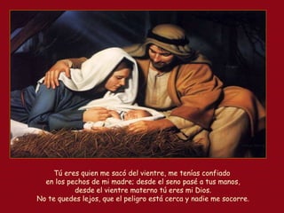 Tú eres quien me sacó del vientre, me tenías confiado
en los pechos de mi madre; desde el seno pasé a tus manos,
desde el vientre materno tú eres mi Dios.
No te quedes lejos, que el peligro está cerca y nadie me socorre.
 