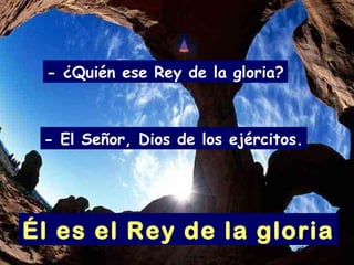 - ¿Quién ese Rey de la gloria?
Él es el Rey de la gloria
- El Señor, Dios de los ejércitos.
 