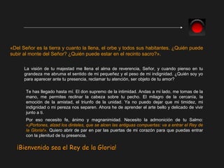 «Del Señor es la tierra y cuanto la llena, el orbe y todos sus habitantes. ¿Quién puede
subir al monte del Señor? ¿Quién puede estar en el recinto sacro?».
La visión de tu majestad me llena el alma de reverencia, Señor, y cuando pienso en tu
grandeza me abruma el sentido de mi pequeñez y el peso de mi indignidad. ¿Quién soy yo
para aparecer ante tu presencia, reclamar tu atención, ser objeto de tu amor?
Te has llegado hasta mí. El don supremo de la intimidad. Andas a mi lado, me tomas de la
mano, me permites reclinar la cabeza sobre tu pecho. El milagro de la cercanía, la
emoción de la amistad, el triunfo de la unidad. Ya no puedo dejar que mi timidez, mi
indignidad o mi pereza nos separen. Ahora he de aprender el arte bello y delicado de vivir
junto a ti.
Por eso necesito fe, ánimo y magnanimidad. Necesito la admonición de tu Salmo:
«¡Portones, alzad los dinteles, que se alcen las antiguas compuertas: va a entrar el Rey de
la Gloria!». Quiero abrir de par en par las puertas de mi corazón para que puedas entrar
con la plenitud de tu presencia.
¡Bienvenido sea el Rey de la Gloria!¡Bienvenido sea el Rey de la Gloria!
 