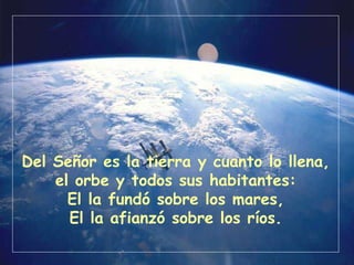 Del Señor es la tierra y cuanto lo llena,
el orbe y todos sus habitantes:
El la fundó sobre los mares,
El la afianzó sobre los ríos.
 