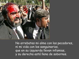No arrebates mi alma con los pecadores, ni mi vida con los sanguinarios, que en su izquierda llevan infamias, y su derecha está llena de sobornos. 