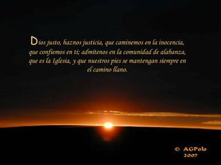 D ios justo, haznos justicia, que caminemos en la inocencia, que confiemos en ti; admítenos en la comunidad de alabanza, que es la Iglesia, y que nuestros pies se mantengan siempre en el camino llano. 