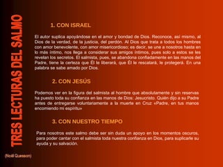 Podemos ver en la figura del salmista al hombre que absolutamente y sin reservas ha puesto toda su confianza en las manos de Dios: Jesucristo. Quién dijo a su Padre antes de entregarse voluntariamente a la muerte en Cruz «Padre, en tus manos encomiendo mi espíritu» Para nosotros este salmo debe ser sin duda un apoyo en los momentos oscuros, para poder cantar con el salmista toda nuestra confianza en Dios, para suplicarle su ayuda y su salvación. El autor suplica apoyándose en el amor y bondad de Dios. Reconoce, así mismo, al Dios de la verdad, de la justicia, del perdón. Al Dios que trata a todos los hombres con amor benevolente, con amor misericordioso; es decir, se une a nosotros hasta en lo más íntimo, nos llega a considerar sus amigos íntimos, pues solo a estos se les revelan los secretos. El salmista, pues, se abandona confiadamente en las manos del Padre, tiene la certeza que Él le liberará, que Él le rescatará, le protegerá. En una palabra se sabe amado por Dios. 1. CON ISRAEL 2. CON JESÚS 3. CON NUESTRO TIEMPO 