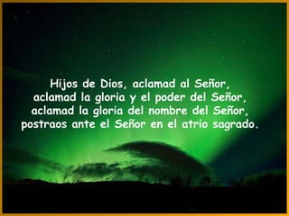Hijos de Dios, aclamad al Señor, aclamad la gloria y el poder del Señor, aclamad la gloria del nombre del Señor, postraos ante el Señor en el atrio sagrado. 