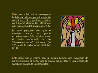 E ste poema lírico-didáctico expresa la  felicidad de un pecador que ha obtenido el perdón divino , contraponiéndola a las aflicciones que provienen del pecado (vs. 1-5).  El tono personal con que el salmista narra su propia experiencia (vs. 3-5), se alterna con el estilo sapiencial de las “bienaventuranzas” iniciales (vs 1-2) y de la exhortación final (vs. 8-11).  E sto hace que el Salmo sea, al mismo tiempo, una expresión de  agradecimiento  al Señor por la gracia del perdón, y una lección de sabiduría para toda la comunidad. 