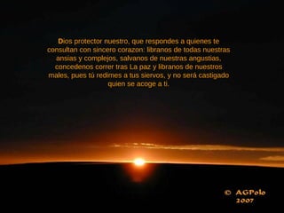 D ios protector nuestro, que respondes a quienes te consultan con sincero corazon: libranos de todas nuestras ansias y complejos, salvanos de nuestras angustias, concedenos correr tras La paz y libranos de nuestros males, pues tú redimes a tus siervos, y no será castigado quien se acoge a ti. 