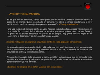 Ya sé que eres mi salvación, Señor, pero quiero oírlo de tu boca. Quiero el sonido de tu voz, el gesto de tus manos. Quiero escucharte en persona, ver cómo te diriges directamente a mí y recibir en mi corazón el mensaje de esperanza y redención:  «Yo soy tu salvación». «YO SOY TU SALVACION» Una vez recibido el mensaje, confío en verlo hacerse realidad en las penosas vicisitudes de mi vida diaria.  En concreto, Señor, sálvame de aquellos que no me quieren bien. Los hay, Señor, y el peso de su envidia entorpece los pasos de mi alegría. Hay gente que se alegra si me sobreviene la desgracia, y se ríen cuando tropiezo y caigo. «Cuando yo tropecé, se alegraron, se juntaron contra mí y  me  golpearon por sorpresa » No pretendo quejarme de nadie, Señor; allá cada cual con sus intenciones y con su conciencia; pero sí que siento a veces en mí y alrededor de mí la fricción, la tensión, la sospecha que endurece los rostros y enfría las relaciones.  Arranca de mi corazón toda amargura y hazme amable y delicado para que mi conducta invite también a la amabilidad y delicadeza de parte de los demás y cree un clima de acercamiento dondequiera que yo viva o trabaje.  «Entonces me alegraré en el Señor, y gozaré con su salvación». 