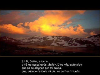 En tí, Señor, espero, y tú me escucharás, Señor, Dios mío; esto pido:  que no se alegren por mi causa, que, cuando resbale mi pié, no canten triunfo. 