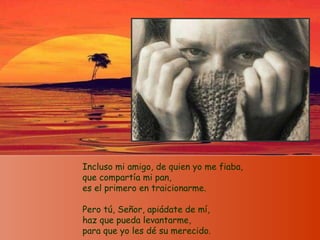 Incluso mi amigo, de quien yo me fiaba, que compartía mi pan, es el primero en traicionarme. Pero tú, Señor, apiádate de mí, haz que pueda levantarme, para que yo les dé su merecido.  