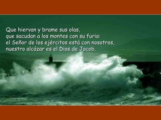 Que hiervan y brame sus olas,Que hiervan y brame sus olas,
que sacudan a los montes con su furia:que sacudan a los montes con su furia:
el Señor de los ejércitos está con nosotros,el Señor de los ejércitos está con nosotros,
nuestro alcázar es el Dios de Jacob.nuestro alcázar es el Dios de Jacob.
 