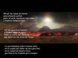 Mirad: los reyes se aliaron para atacarla juntos; pero, al verla, quedaron aterrados  y huyeron despavoridos; Allí los agarró un temblor y dolores como de parto; como un viento del desierto, que destroza las naves de Tarsis. Lo que habíamos oído lo hemos visto en la ciudad del Señor de los ejércitos, en la ciudad de nuestro Dios: que Dios la ha fundado para siempre. 