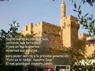 Dad la vuelta en torno a Sión, contando sus torreones; fijaos en sus baluartes, observad sus palacios, para poder decirle a la próxima generación: "Este es el Señor, nuestro Dios." El nos guiará por siempre jamás. 