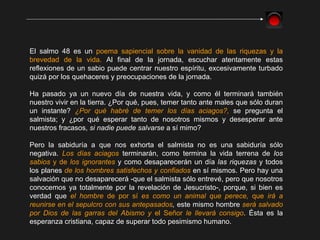El salmo 48 es un  poema sapiencial sobre la vanidad de las riquezas y la brevedad de la vida.  Al final de la jornada, escuchar atentamente estas reflexiones de un sabio puede centrar nuestro espíritu, excesivamente turbado quizá por los quehaceres y preocupaciones de la jornada. Ha pasado ya un nuevo día de nuestra vida, y como él terminará también nuestro vivir en la tierra. ¿Por qué, pues, temer tanto ante males que sólo duran un instante?  ¿Por qué habré de temer los días aciagos?,   se pregunta el salmista; y ¿por qué esperar tanto de nosotros mismos y desesperar ante nuestros fracasos,  si nadie puede salvarse  a sí mimo? Pero la sabiduría a que nos exhorta el salmista no es una sabiduría sólo negativa.  Los días aciagos  terminarán, como termina la vida terrena de  los  sabios  y de  los ignorantes  y como desaparecerán un día  las riquezas  y todos los planes  de los hombres satisfechos y confiados  en sí mismos. Pero hay una salvación que no desaparecerá -que el salmista sólo entrevé, pero que nosotros conocemos ya totalmente por la revelación de Jesucristo-, porque, si bien es verdad que  el hombre  de por sí  es como un animal que perece,  que  irá a reunirse en el sepulcro con sus antepasados ,  este mismo hombre  será salvado por Dios de las garras del Abismo y  el Señor  le llevará consigo . Ésta es la esperanza cristiana, capaz de superar todo pesimismo humano. 
