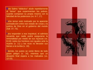 E ste Salmo “didáctico” alude repetidamente al “temor” que experimentan los pobres, cuando comparan su propia miseria con la felicidad de los poderosos (vs. 6-7, 17). D icho temor está motivado por la aparente contradicción entre ese estado de cosas y la justicia de Dios en el gobierno del mundo (Sal. 37; 73).  P ara responder a esa inquietud, el salmista recuerda que nadie podrá asegurarse la inmortalidad por medio de sus riquezas (vs. 8-10): todos los hombres son iguales ante la muerte (v. 11) y los ricos no llevarán sus bienes a la tumba (v. 18).  A demás, los justos se verán libres de todo grave peligro (v. 16), mientras que un desastre final espera a los malvados (vs. 12-15).  