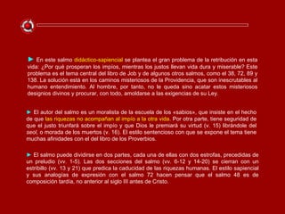 ►   En este salmo  didáctico-sapiencial  se plantea el gran problema de la retribución en esta vida: ¿Por qué prosperan los impíos, mientras los justos llevan vida dura y miserable? Este problema es el tema central del libro de Job y de algunos otros salmos, como el 38, 72, 89 y 138. La solución está en los caminos misteriosos de la Providencia, que son inescrutables al humano entendimiento. Al hombre, por tanto, no le queda sino acatar estos misteriosos designios divinos y procurar, con todo, amoldarse a las exigencias de su Ley. ►   El salmo puede dividirse en dos partes, cada una de ellas con dos estrofas, precedidas de un preludio (vv. 1-5). Las dos secciones del salmo (vv. 6-12 y 14-20) se cierran con un estribillo (vv. 13 y 21) que predica la caducidad de las riquezas humanas. El estilo sapiencial y sus analogías de expresión con el salmo 72 hacen pensar que el salmo 48 es de composición tardía, no anterior al siglo III antes de Cristo. ►   El autor del salmo es un moralista de la escuela de los «sabios», que insiste en el hecho de que  las riquezas no acompañan al impío a la otra vida . Por otra parte, tiene seguridad de que el justo triunfará sobre el impío y que Dios le premiará su virtud (v. 15) librándole del  seol,  o morada de los muertos (v. 16). El estilo sentencioso con que se expone el tema tiene muchas afinidades con el del libro de los Proverbios. 