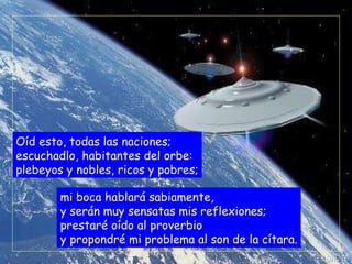 Oíd esto, todas las naciones; escuchadlo, habitantes del orbe: plebeyos y nobles, ricos y pobres; mi boca hablará sabiamente, y serán muy sensatas mis reflexiones; prestaré oído al proverbio y propondré mi problema al son de la cítara. 