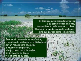 El sepulcro es su morada perpetua y su casa de edad en edad, aunque hayan dado nombre a países. El hombre no perdurará en la opulencia, sino que perece como los animales. Este es el camino de los confiados, el destino de los hombres satisfechos: son un rebaño para el abismo, la muerte es su pastor, y bajan derechos a la tumba; se desvanece su figura, y el abismo es su casa. 