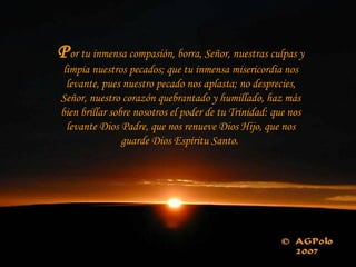 Por tu inmensa compasión, borra, Señor, nuestras culpas y
limpia nuestros pecados; que tu inmensa misericordia nos
levante, pues nuestro pecado nos aplasta; no desprecies,
Señor, nuestro corazón quebrantado y humillado, haz más
bien brillar sobre nosotros el poder de tu Trinidad: que nos
levante Dios Padre, que nos renueve Dios Hijo, que nos
guarde Dios Espíritu Santo.
 
