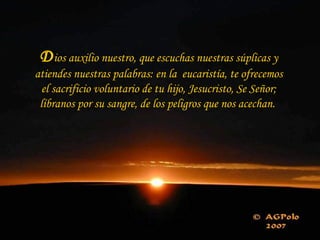 D ios auxilio nuestro, que escuchas nuestras súplicas y atiendes nuestras palabras: en la  eucaristía, te ofrecemos el sacrificio voluntario de tu hijo, Jesucristo, Se Señor; líbranos por su sangre, de los peligros que nos acechan.  