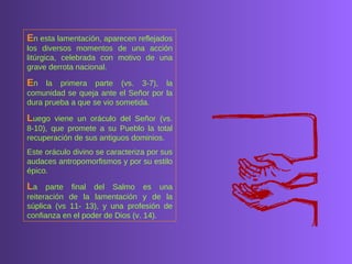 E n esta lamentación, aparecen reflejados los diversos momentos de una acción litúrgica, celebrada con motivo de una grave derrota nacional.  E n la primera parte (vs. 3-7), la comunidad se queja ante el Señor por la dura prueba a que se vio sometida.  L uego viene un oráculo del Señor (vs. 8-10), que promete a su Pueblo la total recuperación de sus antiguos dominios.  Este oráculo divino se caracteriza por sus audaces antropomorfismos y por su estilo épico.  L a parte final del Salmo es una reiteración de la lamentación y de la súplica (vs 11- 13), y una profesión de confianza en el poder de Dios (v. 14).  