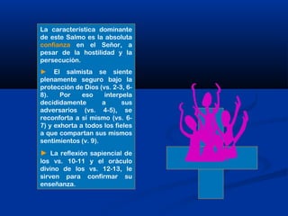 La característica dominante
de este Salmo es la absoluta
confianza en el Señor, a
pesar de la hostilidad y la
persecución.
► El salmista se siente
plenamente seguro bajo la
protección de Dios (vs. 2-3, 6-
8). Por eso interpela
decididamente a sus
adversarios (vs. 4-5), se
reconforta a sí mismo (vs. 6-
7) y exhorta a todos los fieles
a que compartan sus mismos
sentimientos (v. 9).
► La reflexión sapiencial de
los vs. 10-11 y el oráculo
divino de los vs. 12-13, le
sirven para confirmar su
enseñanza.
 
